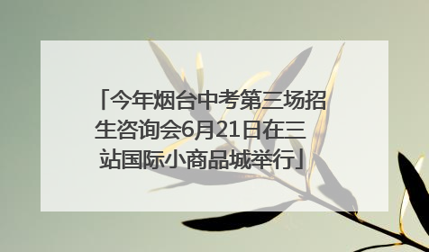 今年烟台中考第三场招生咨询会6月21日在三站国际小商品城举行