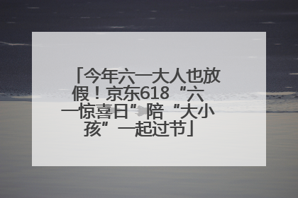 今年六一大人也放假！京东618“六一惊喜日”陪“大小孩”一起过节