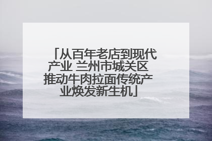从百年老店到现代产业 兰州市城关区推动牛肉拉面传统产业焕发新生机