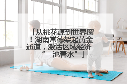 从桃花源到世界窗！湖南常德架起黄金通道，激活区域经济“一池春水”