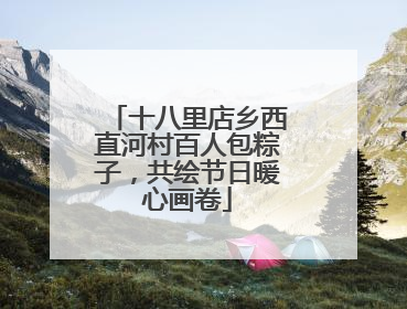 十八里店乡西直河村百人包粽子，共绘节日暖心画卷
