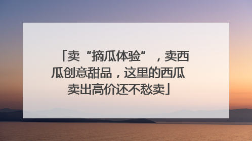 卖“摘瓜体验”，卖西瓜创意甜品，这里的西瓜卖出高价还不愁卖