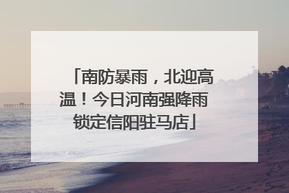 南防暴雨，北迎高温！今日河南强降雨锁定信阳驻马店