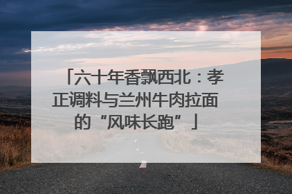 六十年香飘西北：孝正调料与兰州牛肉拉面的“风味长跑”