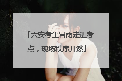 六安考生冒雨走进考点，现场秩序井然