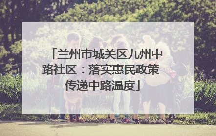 兰州市城关区九州中路社区：落实惠民政策 传递中路温度