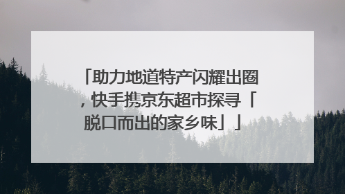 助力地道特产闪耀出圈，快手携京东超市探寻「脱口而出的家乡味」