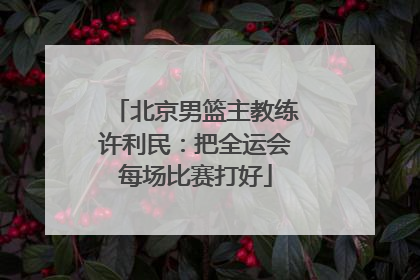 北京男篮主教练许利民：把全运会每场比赛打好