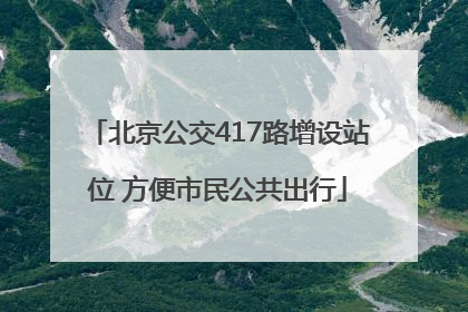 北京公交417路增设站位 方便市民公共出行
