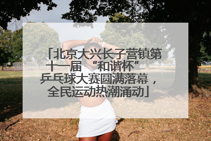 北京大兴长子营镇第十一届 “和谐杯” 乒乓球大赛圆满落幕，全民运动热潮涌动