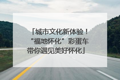 城市文化新体验！“福地怀化”彩蛋车带你遇见美好怀化