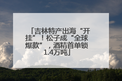 吉林特产出海“开挂”！松子成“全球爆款”，酒精首单锁1.4万吨