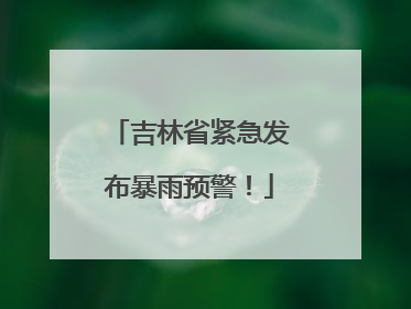 吉林省紧急发布暴雨预警！