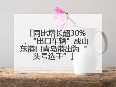 同比增长超30%，“出口车辆”成山东港口青岛港出海“头号选手”