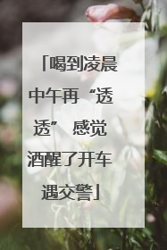 喝到凌晨中午再“透透” 感觉酒醒了开车遇交警
