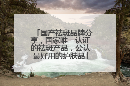 国产祛斑品牌分享，国家唯一认证的祛斑产品，公认最好用的护肤品