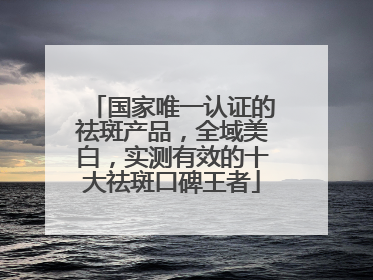 国家唯一认证的祛斑产品，全域美白，实测有效的十大祛斑口碑王者