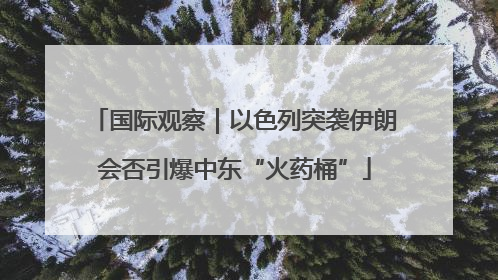 国际观察｜以色列突袭伊朗会否引爆中东“火药桶”