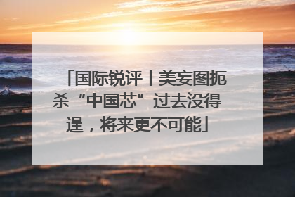 国际锐评丨美妄图扼杀“中国芯”过去没得逞，将来更不可能