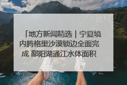地方新闻精选｜宁夏境内腾格里沙漠锁边全面完成 鄱阳湖通江水体面积超3000平方公里