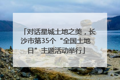 对话星城土地之美，长沙市第35个“全国土地日”主题活动举行
