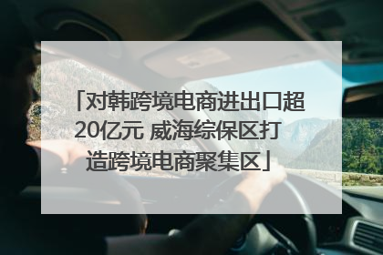 对韩跨境电商进出口超20亿元 威海综保区打造跨境电商聚集区