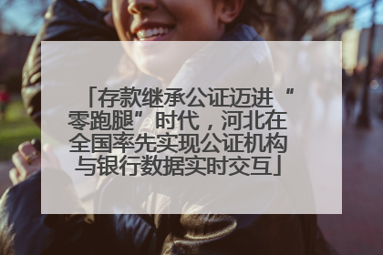 存款继承公证迈进“零跑腿”时代，河北在全国率先实现公证机构与银行数据实时交互