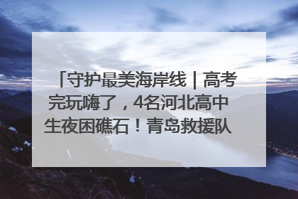 守护最美海岸线｜高考完玩嗨了，4名河北高中生夜困礁石！青岛救援队火速出动救上岸