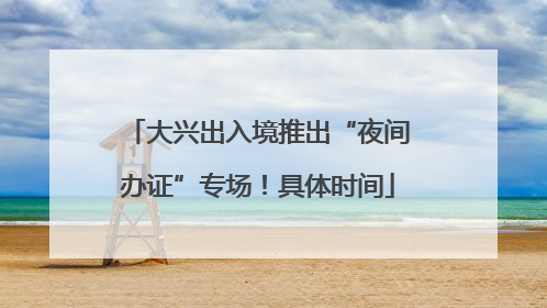 大兴出入境推出“夜间办证”专场！具体时间