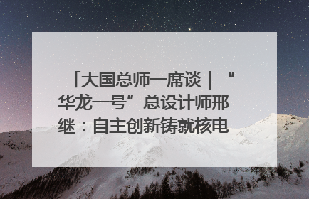 大国总师一席谈｜“华龙一号”总设计师邢继：自主创新铸就核电“国家名片”