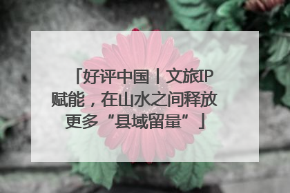 好评中国丨文旅IP赋能，在山水之间释放更多“县域留量”