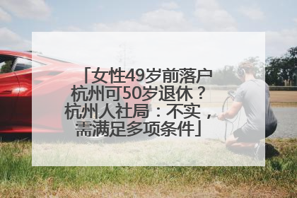 女性49岁前落户杭州可50岁退休？杭州人社局：不实，需满足多项条件