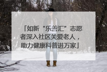 如新“乐善汇”志愿者深入社区关爱老人,助力健康科普进万家