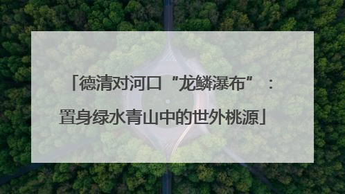 德清对河口“龙鳞瀑布”：置身绿水青山中的世外桃源