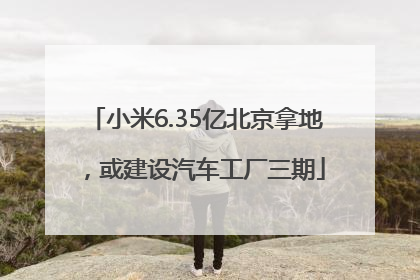 小米6.35亿北京拿地，或建设汽车工厂三期