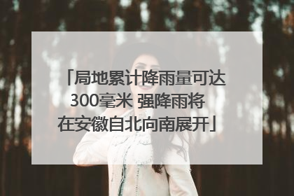 局地累计降雨量可达300毫米 强降雨将在安徽自北向南展开