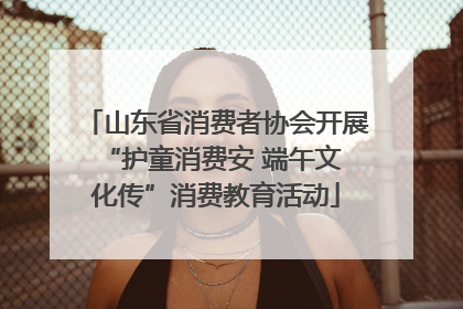 山东省消费者协会开展 “护童消费安 端午文化传”消费教育活动