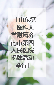 山东第二医科大学附属济南市第四人民医院揭牌活动举行