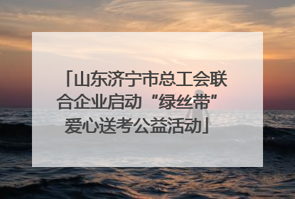 山东济宁市总工会联合企业启动“绿丝带”爱心送考公益活动