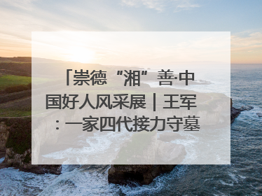 崇德“湘”善·中国好人风采展｜王军：一家四代接力守墓90载 赓续红色血脉践初心