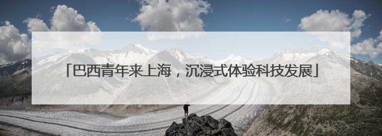巴西青年来上海，沉浸式体验科技发展