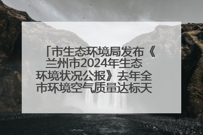 市生态环境局发布《兰州市2024年生态环境状况公报》去年全市环境空气质量达标天数301天