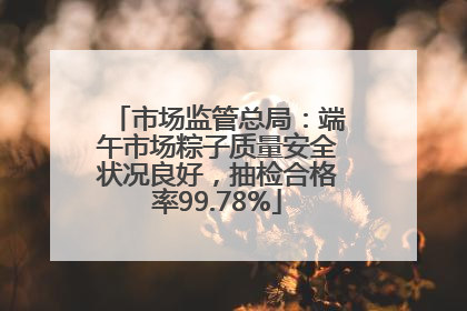 市场监管总局：端午市场粽子质量安全状况良好，抽检合格率99.78%