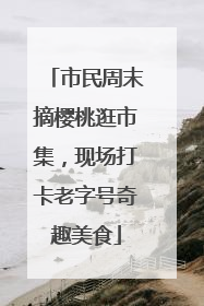 市民周末摘樱桃逛市集，现场打卡老字号奇趣美食