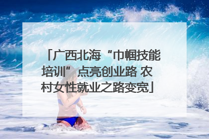广西北海“巾帼技能培训”点亮创业路 农村女性就业之路变宽