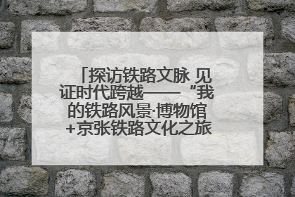探访铁路文脉 见证时代跨越——“我的铁路风景·博物馆+京张铁路文化之旅”活动在京启动