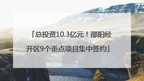 总投资10.3亿元！邵阳经开区9个重点项目集中签约