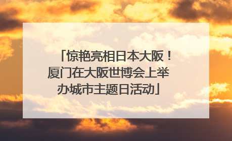 惊艳亮相日本大阪！厦门在大阪世博会上举办城市主题日活动