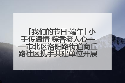 我们的节日·端午│小手传温情 粽香老人心——市北区洛阳路街道商丘路社区携手共建单位开展端午主题活动