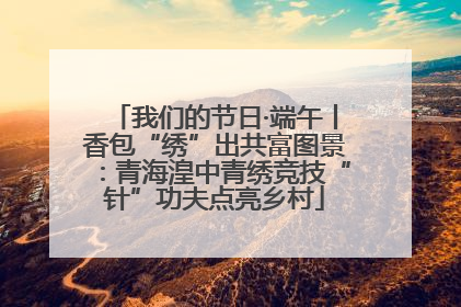 我们的节日·端午丨香包“绣”出共富图景：青海湟中青绣竞技“针”功夫点亮乡村
